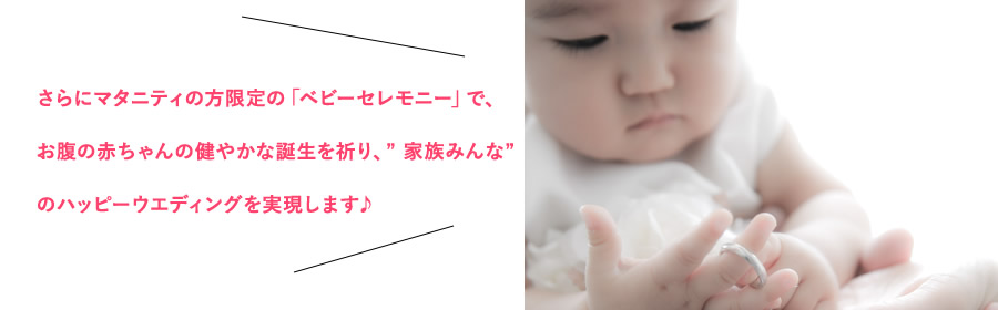 さらにマタニティの方限定の「ベビーセレモニー」で、お腹の赤ちゃんの健やかな誕生を祈り、” 家族みんな” のハッピーウエディングを実現します♪